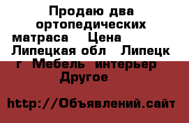 Продаю два ортопедических матраса. › Цена ­ 5 000 - Липецкая обл., Липецк г. Мебель, интерьер » Другое   